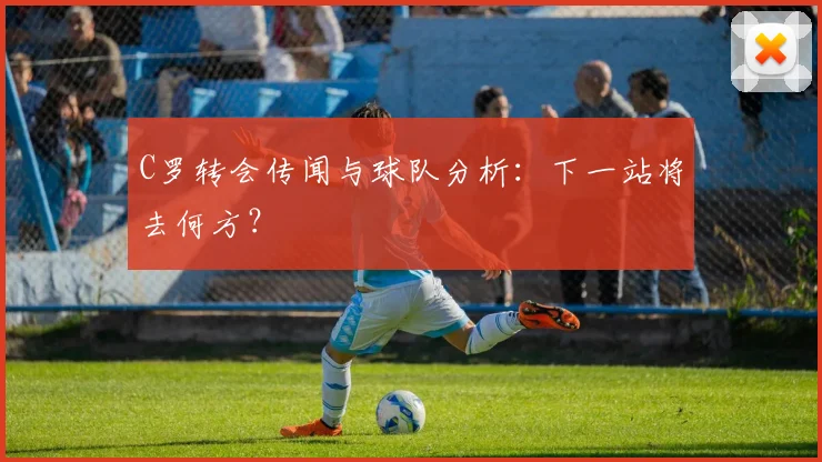 C罗转会传闻与球队分析：下一站将去何方？
