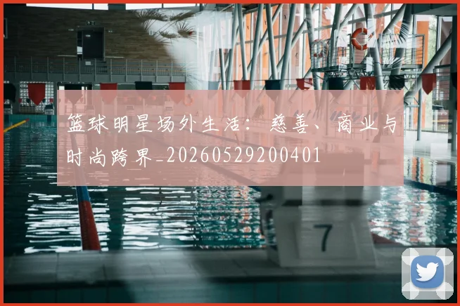 篮球明星场外生活:慈善、商业与时尚跨界_20260529200401