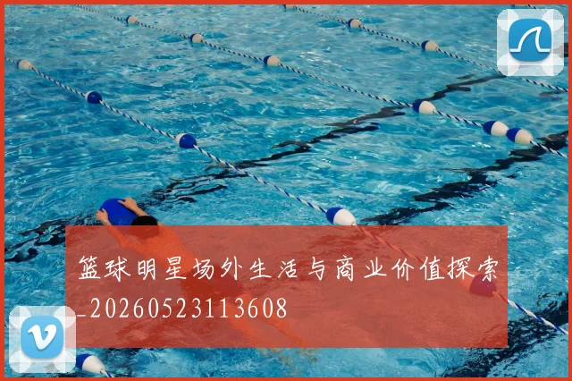 篮球明星场外生活与商业价值探索_20260523113608