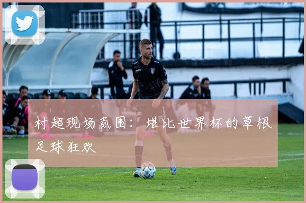 村超现场氛围：堪比世界杯的草根足球狂欢