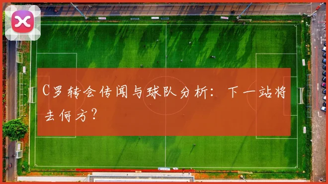 C罗转会传闻与球队分析：下一站将去何方？