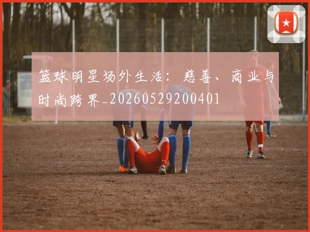 篮球明星场外生活:慈善、商业与时尚跨界_20260529200401